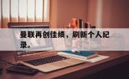 九游在线使用网址-曼联再创佳绩，刷新个人纪录。
