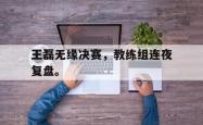 九游在线使用网址-王磊无缘决赛，教练组连夜复盘。