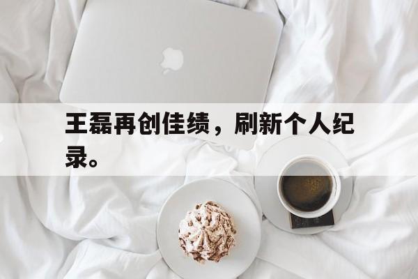 九游在线使用网址-王磊再创佳绩，刷新个人纪录。