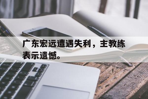 九游在线使用网址-广东宏远遭遇失利，主教练表示遗憾。