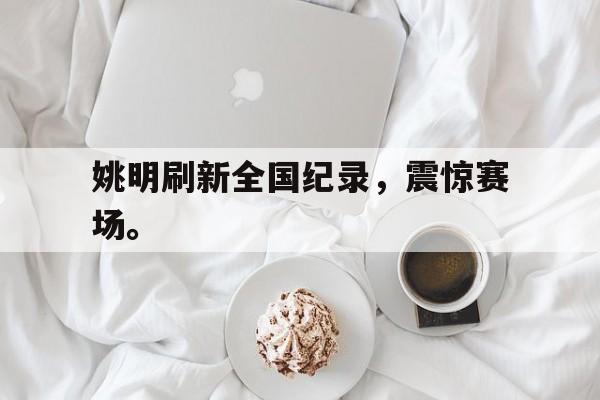 九游在线使用网址-姚明刷新全国纪录，震惊赛场。
