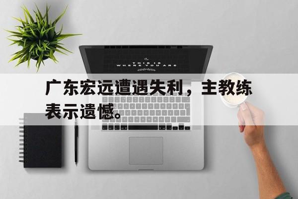 九游在线使用网址-广东宏远遭遇失利，主教练表示遗憾。