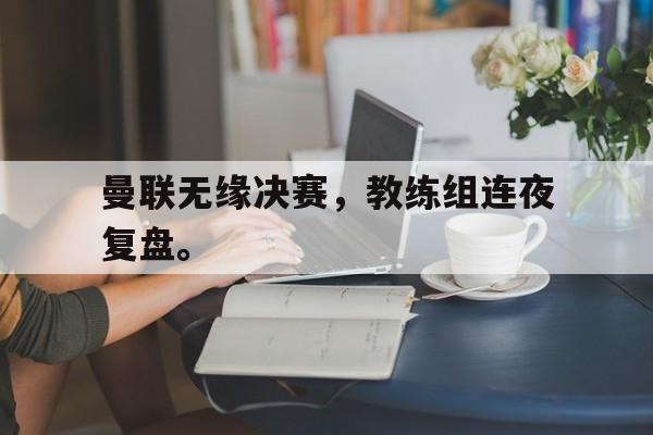 九游在线使用网址-曼联无缘决赛，教练组连夜复盘。
