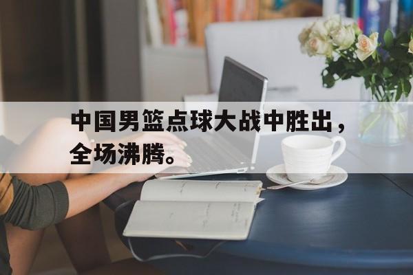 九游在线使用网址-中国男篮点球大战中胜出，全场沸腾。