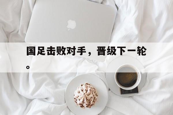 九游在线使用网址-国足击败对手，晋级下一轮。