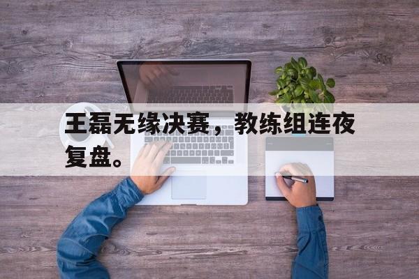 九游在线使用网址-王磊无缘决赛，教练组连夜复盘。