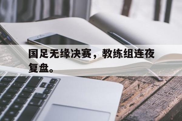国足无缘决赛，教练组连夜复盘。