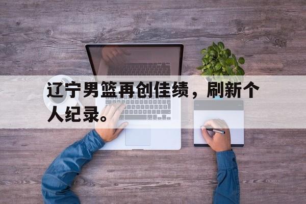 九游在线使用网址-辽宁男篮再创佳绩，刷新个人纪录。