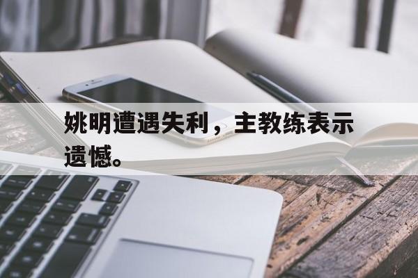 九游在线使用网址-姚明遭遇失利，主教练表示遗憾。
