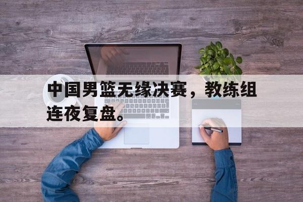 九游在线使用网址-中国男篮无缘决赛，教练组连夜复盘。