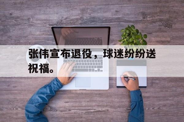 九游在线使用网址-张伟宣布退役，球迷纷纷送祝福。
