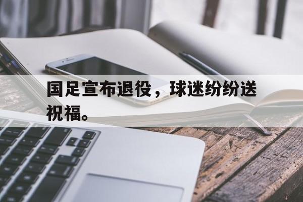 九游在线平台官网-国足宣布退役，球迷纷纷送祝福。