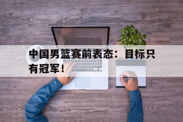 九游在线平台官网-中国男篮赛前表态：目标只有冠军！