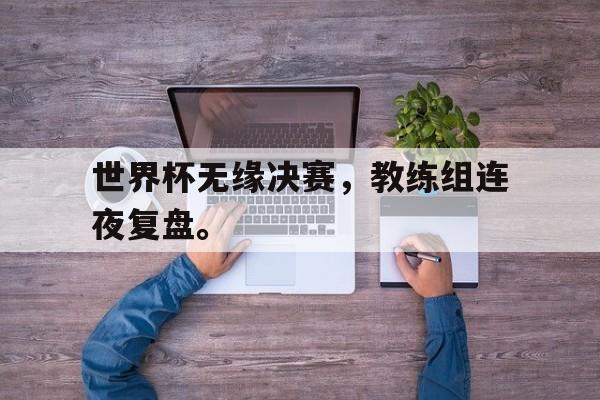 九游在线平台官网-世界杯无缘决赛，教练组连夜复盘。