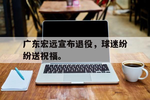 九游在线平台官网-广东宏远宣布退役，球迷纷纷送祝福。