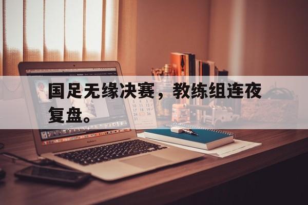 九游在线使用网址-国足无缘决赛，教练组连夜复盘。