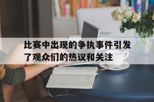 九游在线使用网址-比赛中出现的争执事件引发了观众们的热议和关注