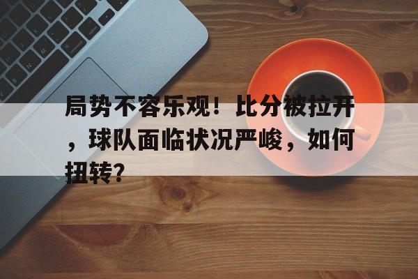 九游在线平台官网-局势不容乐观！比分被拉开，球队面临状况严峻，如何扭转？