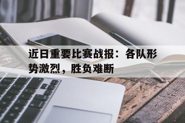 九游在线使用网址-近日重要比赛战报：各队形势激烈，胜负难断
