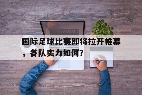国际足球比赛即将拉开帷幕，各队实力如何？