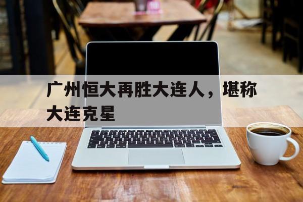 九游在线使用网址-广州恒大再胜大连人，堪称大连克星