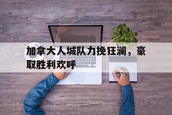 九游在线使用网址-加拿大人城队力挽狂澜，豪取胜利欢呼