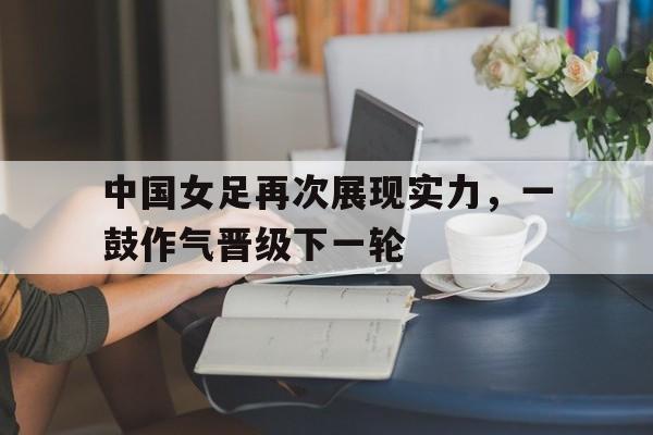 九游在线使用网址-中国女足再次展现实力，一鼓作气晋级下一轮