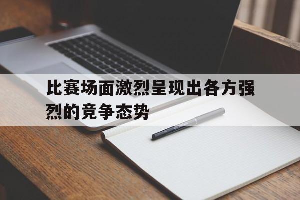 九游在线使用网址-比赛场面激烈呈现出各方强烈的竞争态势