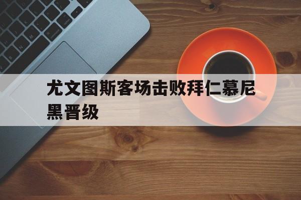 九游在线使用网址-尤文图斯客场击败拜仁慕尼黑晋级