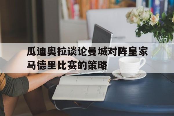 九游在线平台官网-瓜迪奥拉谈论曼城对阵皇家马德里比赛的策略