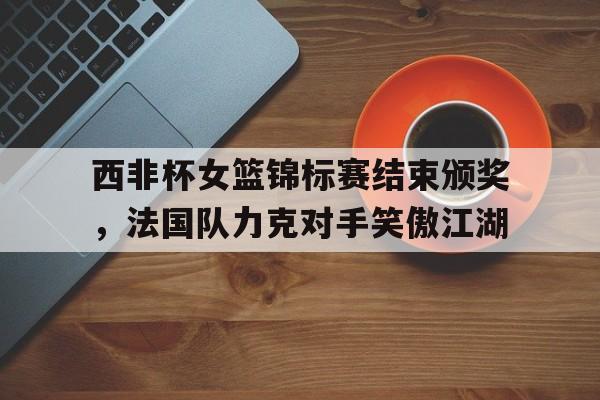 九游在线使用网址-西非杯女篮锦标赛结束颁奖，法国队力克对手笑傲江湖