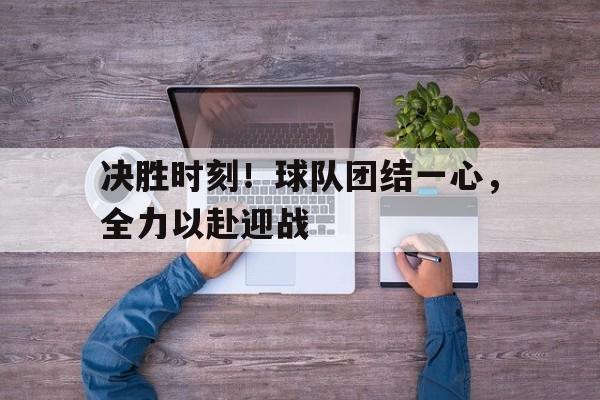 九游在线平台官网-决胜时刻！球队团结一心，全力以赴迎战