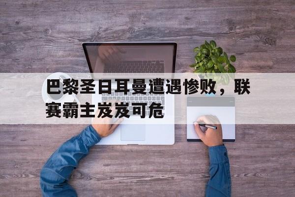 九游在线平台官网-巴黎圣日耳曼遭遇惨败，联赛霸主岌岌可危