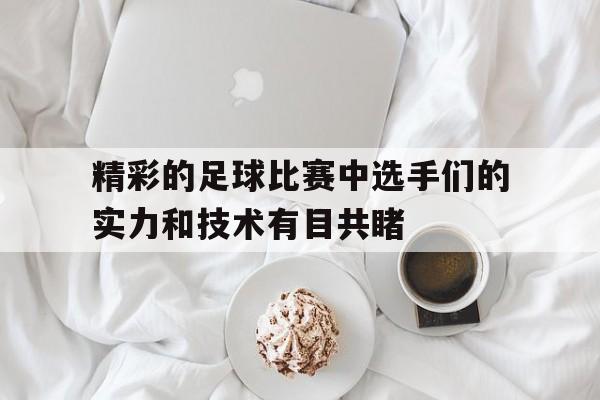 精彩的足球比赛中选手们的实力和技术有目共睹