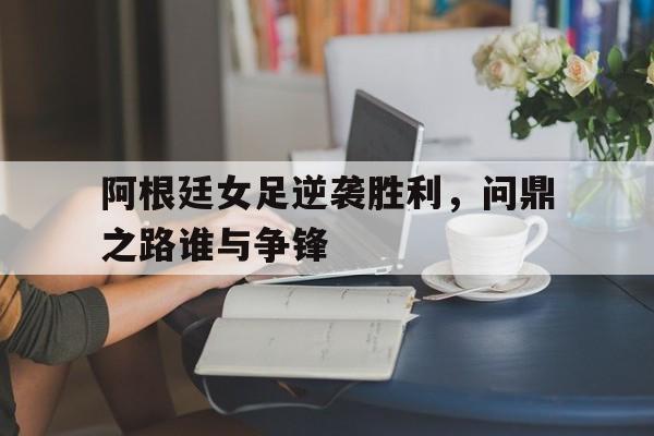 九游在线使用网址-阿根廷女足逆袭胜利，问鼎之路谁与争锋