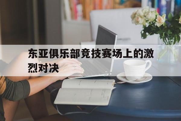 九游在线平台官网-东亚俱乐部竞技赛场上的激烈对决