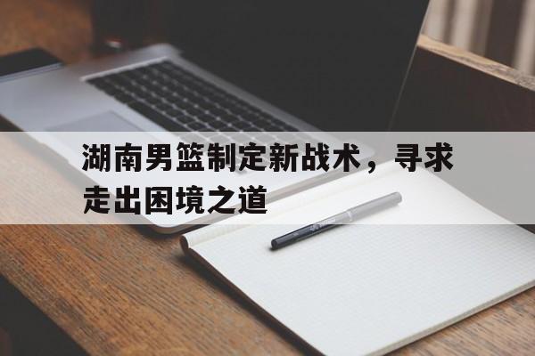九游在线使用网址-湖南男篮制定新战术，寻求走出困境之道