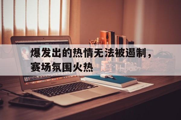 九游在线平台官网-爆发出的热情无法被遏制，赛场氛围火热