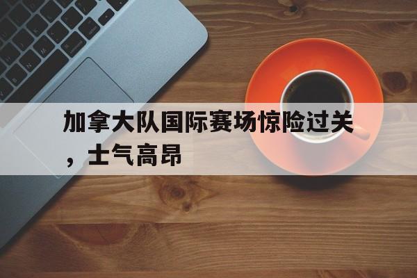 九游在线使用网址-加拿大队国际赛场惊险过关，士气高昂