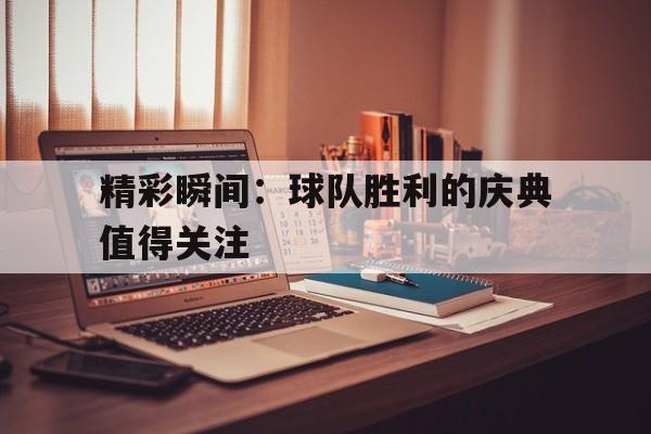 精彩瞬间：球队胜利的庆典值得关注